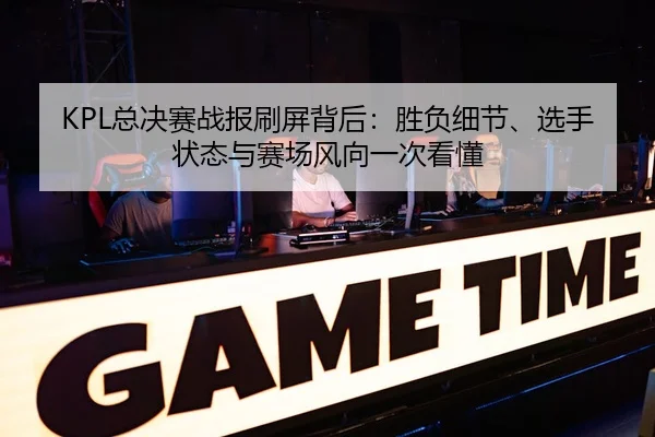 KPL总决赛战报刷屏背后：胜负细节、选手状态与赛场风向一次看懂