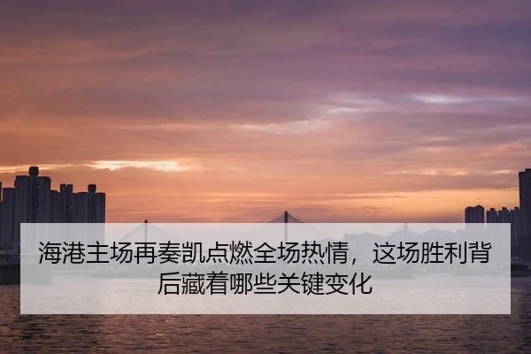海港主场再奏凯点燃全场热情，这场胜利背后藏着哪些关键变化