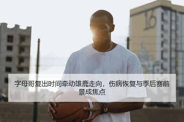 字母哥复出时间牵动雄鹿走向,伤病恢复与季后赛前景成焦点